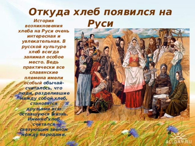 Откуда хлеб появился на Руси История возникновения хлеба на Руси очень интересная и увлекательная. В русской культуре хлеб всегда занимал особое место. Ведь практически все славянские племена имели особый обычай- считалось, что люди, разделившие между собой хлеб, становятся друзьями всю оставшуюся жизнь. Именно хлеб считался связующим звеном между народами. 