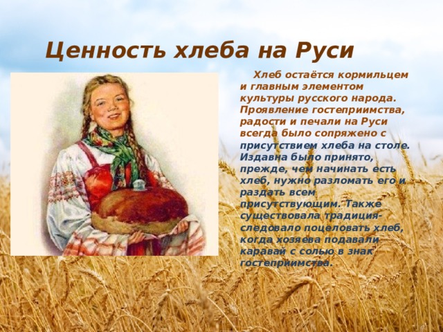 Ценность хлеба на Руси  Хлеб остаётся кормильцем и главным элементом культуры русского народа. Проявление гостеприимства, радости и печали на Руси всегда было сопряжено с присутствием хлеба на столе. Издавна было принято, прежде, чем начинать есть хлеб, нужно разломать его и раздать всем присутствующим. Также существовала традиция- следовало поцеловать хлеб, когда хозяева подавали каравай с солью в знак гостеприимства. 