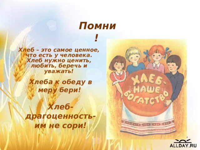 Помни! Хлеб – это самое ценное, что есть у человека. Хлеб нужно ценить, любить, беречь и уважать! Хлеба к обеду в меру бери!  Хлеб-драгоценность- им не сори! 