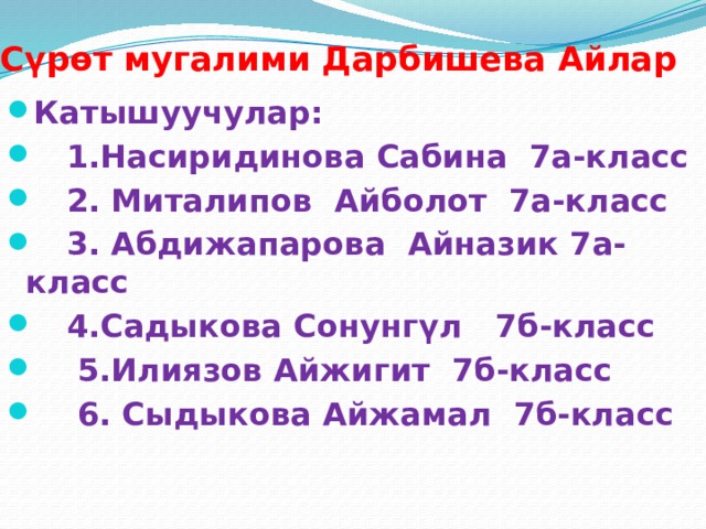 Сүрөт мугалими Дарбишева Айлар Катышуучулар:  1.Насиридинова Сабина 7а-класс  2. Миталипов Айболот 7а-класс  3. Абдижапарова Айназик 7а-класс  4.Садыкова Сонунгүл 7б-класс  5.Илиязов Айжигит 7б-класс  6. Сыдыкова Айжамал 7б-класс 