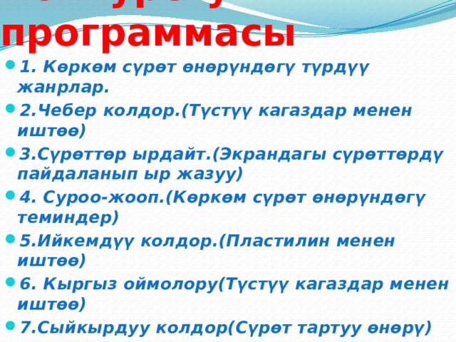 Конкурстун программасы 1. Көркөм сүрөт өнөрүндөгү түрдүү жанрлар. 2.Чебер колдор.(Түстүү кагаздар менен иштөө) 3.Сүрөттөр ырдайт.(Экрандагы сүрөттөрдү пайдаланып ыр жазуу) 4. Суроо-жооп.(Көркөм сүрөт өнөрүндөгү теминдер) 5.Ийкемдүү колдор.(Пластилин менен иштөө) 6. Кыргыз оймолору(Түстүү кагаздар менен иштөө) 7.Сыйкырдуу колдор(Сүрөт тартуу өнөрү) 