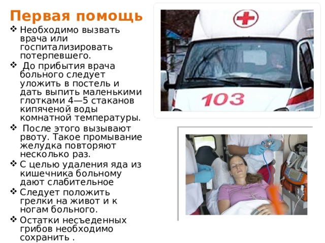 Первая помощь Необходимо вызвать врача или госпитализировать потерпевшего.  До прибытия врача больного следует уложить в постель и дать выпить маленькими глотками 4—5 стаканов кипяченой воды комнатной температуры.  После этого вызывают рвоту. Такое промывание желудка повторяют несколько раз. С целью удаления яда из кишечника больному дают слабительное Следует положить грелки на живот и к ногам больного. Остатки несъеденных грибов необходимо сохранить .  