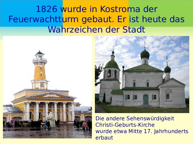 1826 wurde in Kostroma der Feuerwachtturm gebaut. Er ist heute das Wahrzeichen der Stadt Die andere Sehenswürdigkeit Christi-Geburts-Kirche wurde etwa Mitte 17. Jahrhunderts erbaut 
