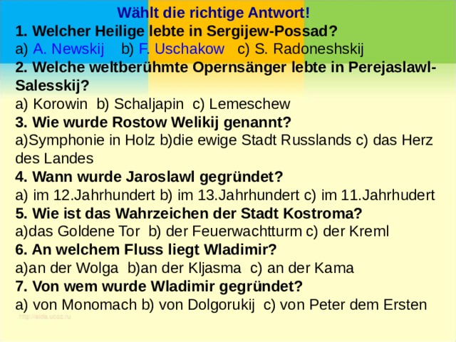  Wählt die richtige Antwort! 1. Welcher Heilige lebte in Sergijew-Possad ? a) A. Newskij b) F. Uschakow c) S. Radoneshskij 2. Welche weltber ühmte Opernsänger lebte in Perejaslawl-Salesskij ? a) Korowin b) Schaljapin c) Lemeschew 3. Wie wurde Rostow Welikij genannt? a)Symphonie in Holz b)die ewige Stadt Russlands c) das Herz des Landes 4. Wann wurde Jaroslawl gegr ündet ? a) im 12.Jahrhundert b) im 13.Jahrhundert c) im 11.Jahrhudert 5. Wie ist das Wahrzeichen der Stadt Kostroma? a)das Goldene Tor b) der Feuerwachtturm c) der Kreml 6. An welchem Fluss liegt Wladimir? a)an der Wolga b)an der Kljasma c) an der Kama 7. Von wem wurde Wladimir gegr ündet ? a) von Monomach b) von Dolgorukij c) von Peter dem Ersten 