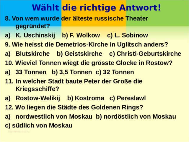  Wählt die richtige Antwort! 8. Von wem wurde der älteste russische Theater gegründet? K. Uschinskij b) F. Wolkow c) L. Sobinow 9. Wie heisst die Demetrios-Kirche in Uglitsch anders? Blutskirche b) Geistskirche c) Christi-Geburtskirche 10. Wieviel Tonnen wiegt die grösste Glocke in Rostow? 33 Tonnen b) 3,5 Tonnen c) 32 Tonnen In welcher Stadt baute Peter der Große die Kriegsschiffe? Rostow-Welikij b) Kostroma c) Pereslawl 12. Wo liegen die Städte des Goldenen Rings? nordwestlich von Moskau b) nordöstlich von Moskau c) südlich von Moskau 