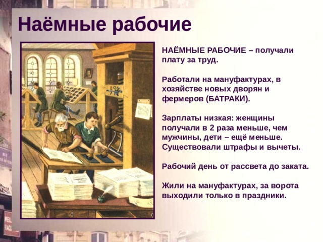 НАЁМНЫЕ РАБОЧИЕ – получали плату за труд. Работали на мануфактурах, в хозяйстве новых дворян и фермеров (БАТРАКИ). Зарплаты низкая: женщины получали в 2 раза меньше, чем мужчины, дети – ещё меньше. Существовали штрафы и вычеты. Рабочий день от рассвета до заката. Жили на мануфактурах, за ворота выходили только в праздники. 
