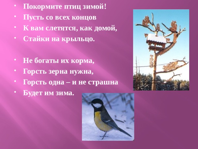 Покормите птиц зимой! Пусть со всех концов К вам слетятся, как домой, Стайки на крыльцо.  Не богаты их корма, Горсть зерна нужна, Горсть одна – и не страшна Будет им зима. 