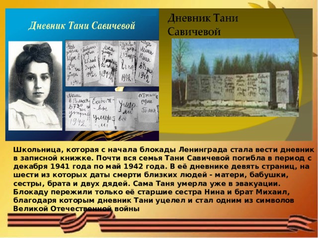 Школьница, которая с начала блокады Ленинграда стала вести дневник в записной книжке. Почти вся семья Тани Савичевой погибла в период с декабря 1941 года по май 1942 года. В её дневнике девять страниц, на шести из которых даты смерти близких людей - матери, бабушки, сестры, брата и двух дядей. Сама Таня умерла уже в эвакуации. Блокаду пережили только её старшие сестра Нина и брат Михаил, благодаря которым дневник Тани уцелел и стал одним из символов Великой Отечественной войны 