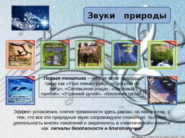 Звуки природы Первая тематика – чистые звуки природы, такие как «Утро певчих птиц», «Прогулка по лесу», «Соловьиная роща», «Ласковый прибой», «Утренний ручей», «Весенняя гроза». Эффект успокоения, снятия тревожности здесь связан, на наш взгляд, с тем, что все эти природные звуки сопровождали спокойную бытовую деятельность многих поколений и закрепились в «генетической» памяти как сигналы безопасности и благополучия  