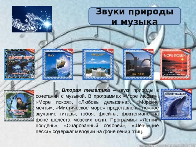 Звуки природы и музыка  Вторая тематика  – звуки природы в сочетании с музыкой. В программах «Море любви», «Море покоя», «Любовь дельфина», «Морские мечты», «Мистическое море» представлены нежное звучание гитары, гобоя, флейты, фортепиано на фоне шелеста морских волн. Программы «Летний полдень», «Очарованный соловей», «Шепчущие пески» содержат мелодии на фоне пения птиц. 