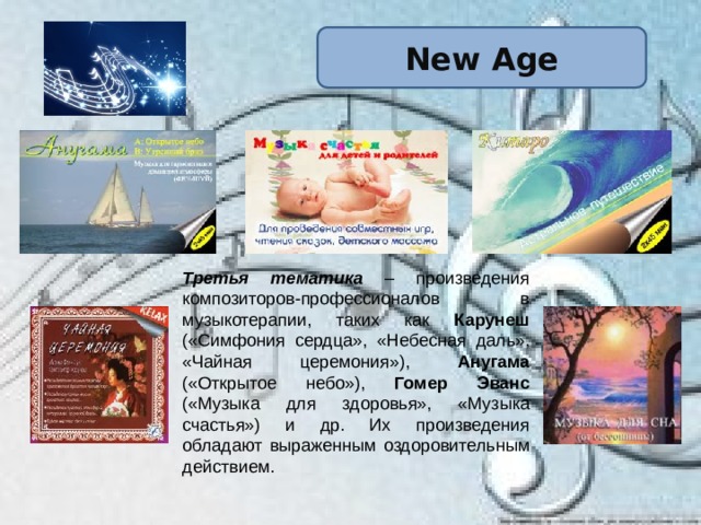 New Age Третья тематика – произведения композиторов-профессионалов в музыкотерапии, таких как Карунеш («Симфония сердца», «Небесная даль», «Чайная церемония»), Анугама («Открытое небо»), Гомер Эванс («Музыка для здоровья», «Музыка счастья») и др. Их произведения обладают выраженным оздоровительным действием. 