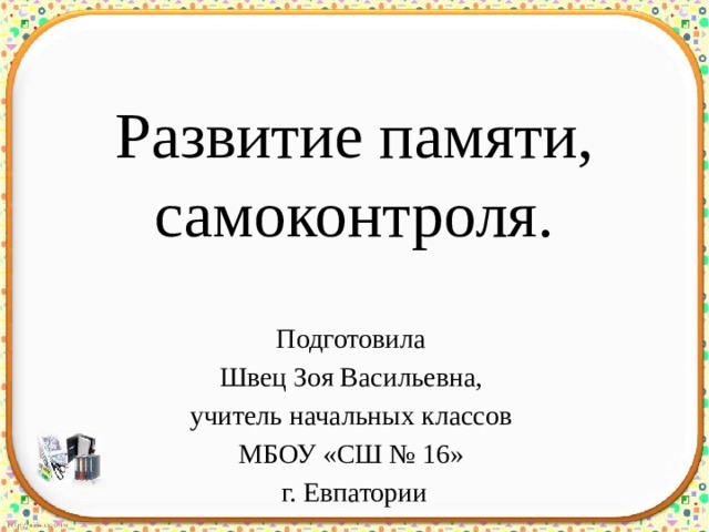 Развитие памяти, самоконтроля. Подготовила Швец Зоя Васильевна, учитель начальных классов МБОУ «СШ № 16» г. Евпатории 