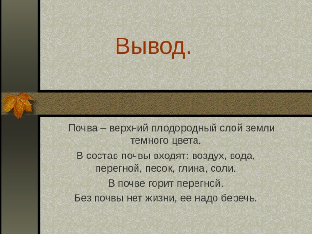 Вывод.  Почва – верхний плодородный слой земли темного цвета. В состав почвы входят: воздух, вода, перегной, песок, глина, соли. В почве горит перегной.  Без почвы нет жизни, ее надо беречь. 