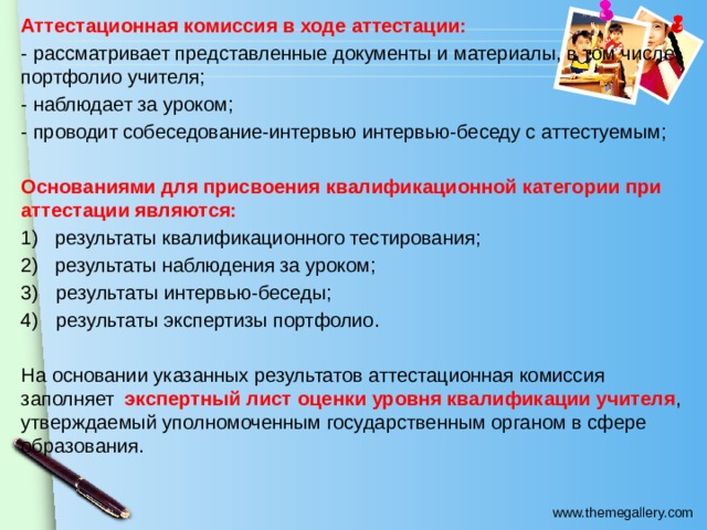 Аттестационная комиссия в ходе аттестации: - рассматривает представленные документы и материалы, в том числе портфолио учителя; - наблюдает за уроком; - проводит собеседование-интервью интервью-беседу с аттестуемым; Основаниями для присвоения квалификационной категории при аттестации являются: 1) результаты квалификационного тестирования; 2) результаты наблюдения за уроком; результаты интервью-беседы; результаты экспертизы портфолио. На основании указанных результатов аттестационная комиссия заполняет экспертный лист оценки уровня квалификации учителя , утверждаемый уполномоченным государственным органом в сфере образования. 