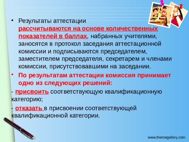 Результаты аттестации рассчитываются на основе количественных показателей в баллах , набранных учителями, заносятся в протокол заседания аттестационной комиссии и подписываются председателем, заместителем председателя, секретарем и членами комиссии, присутствовавшими на заседании. По результатам аттестации комиссия принимает одно из следующих решений: - присвоить соответствующую квалификационную категорию; - отказать в присвоении соответствующей квалификационной категории. 
