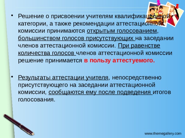 Решение о присвоении учителям квалификационной категории, а также рекомендации аттестационной комиссии принимаются открытым голосованием , большинством голосов присутствующих на заседании членов аттестационной комиссии. При равенстве количества голосов членов аттестационной комиссии решение принимается в пользу аттестуемого. Результаты аттестации учителя , непосредственно присутствующего на заседании аттестационной комиссии, сообщаются ему после подведения итогов голосования. 