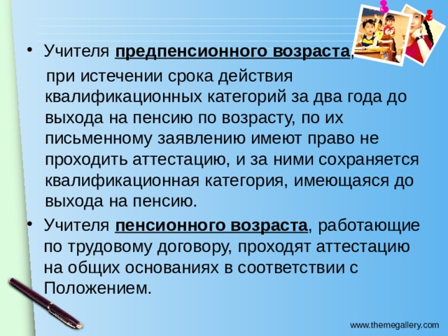 Учителя предпенсионного возраста ,  при истечении срока действия квалификационных категорий за два года до выхода на пенсию по возрасту, по их письменному заявлению имеют право не проходить аттестацию, и за ними сохраняется квалификационная категория, имеющаяся до выхода на пенсию. Учителя пенсионного возраста , работающие по трудовому договору, проходят аттестацию на общих основаниях в соответствии с Положением. 