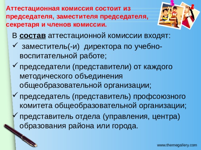 Аттестационная комиссия состоит из председателя, заместителя председателя, секретаря и членов комиссии.   В состав аттестационной комиссии входят:  заместитель(-и) директора по учебно-воспитательной работе; председатели (представители) от каждого методического объединения общеобразовательной организации; председатель (представитель) профсоюзного комитета общеобразовательной организации; представитель отдела (управления, центра) образования района или города. 