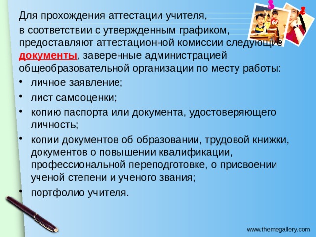 Для прохождения аттестации учителя, в соответствии с утвержденным графиком, предоставляют аттестационной комиссии следующие документы , заверенные администрацией общеобразовательной организации по месту работы: личное заявление; лист самооценки; копию паспорта или документа, удостоверяющего личность; копии документов об образовании, трудовой книжки, документов о повышении квалификации, профессиональной переподготовке, о присвоении ученой степени и ученого звания; портфолио учителя. 