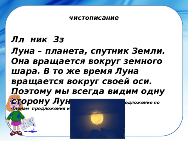 чистописание Лл ник Зз Луна – планета, спутник Земли. Она вращается вокруг земного шара. В то же время Луна вращается вокруг своей оси. Поэтому мы всегда видим одну сторону Луны . Разбери 2 предложение по членам предложения и частям речи. 