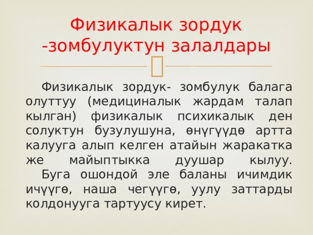 Физикалык зордук -зомбулуктун залалдары      Физикалык зордук- зомбулук балага олуттуу (медициналык жардам талап кылган) физикалык психикалык ден солуктун бузулушуна, өнүгүүдө артта калууга алып келген атайын жаракатка же майыптыкка дуушар кылуу.   Буга ошондой эле баланы ичимдик ичүүгө, наша чегүүгө, уулу заттарды колдонууга тартуусу кирет. 