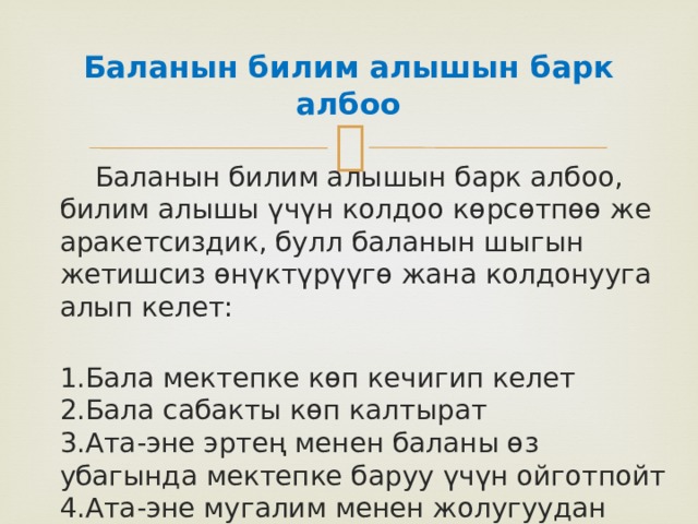 Баланын билим алышын барк албоо   Баланын билим алышын барк албоо, билим алышы үчүн колдоо көрсөтпөө же аракетсиздик, булл баланын шыгын жетишсиз өнүктүрүүгө жана колдонууга алып келет:    1.Бала мектепке көп кечигип келет  2.Бала сабакты көп калтырат  3.Ата-эне эртең менен баланы өз убагында мектепке баруу үчүн ойготпойт  4.Ата-эне мугалим менен жолугуудан качат 