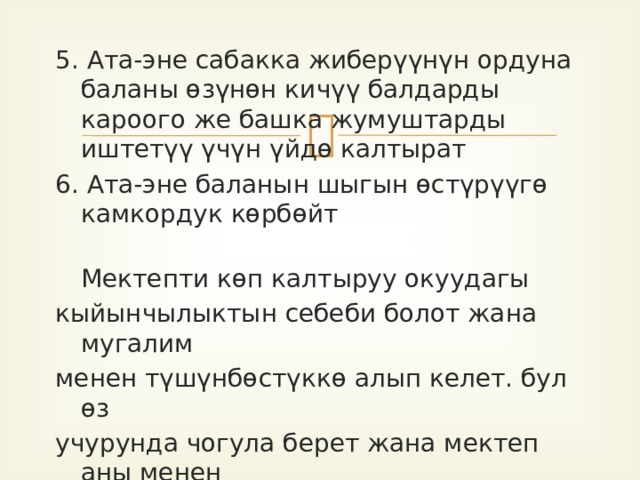 5. Ата-эне сабакка жиберүүнүн ордуна баланы өзүнөн кичүү балдарды кароого же башка жумуштарды иштетүү үчүн үйдө калтырат 6. Ата-эне баланын шыгын өстүрүүгө камкордук көрбөйт    Мектепти көп калтыруу окуудагы кыйынчылыктын себеби болот жана мугалим менен түшүнбөстүккө алып келет. бул өз учурунда чогула берет жана мектеп аны менен байланышкан нерселерден баланы коркуу сезимин калыптандырат. 