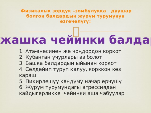  Физикалык зордук –зомбулукка дуушар болгон балдардын жүрүм турумунун өзгөчөлүгү: 3 жашка чейинки балдар:  1. Ата-энесинен же чоңдордон коркот  2. Кубанган учурлары аз болот  3. Башка балдардын ыйынан коркот  4. Селдейип туруп калуу, корккон көз караш  5. Пикирлешүү көндүмү начар өрчүшү  6. Жүрүм турумундагы агрессиядан кайдыгерликке чейинки аша чабуулар 
