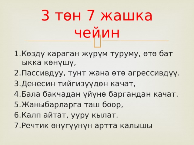 3 төн 7 жашка чейин 1.Көздү караган жүрүм туруму, өтө бат ыкка көнүшү, 2.Пассивдуу, тунт жана өтө агрессивдүү. 3.Денесин тийгизүүдөн качат, 4.Бала бакчадан үйүнө баргандан качат. 5.Жаныбарларга таш боор, 6.Калп айтат, ууру кылат. 7.Речтик өнүгүүнүн артта калышы 
