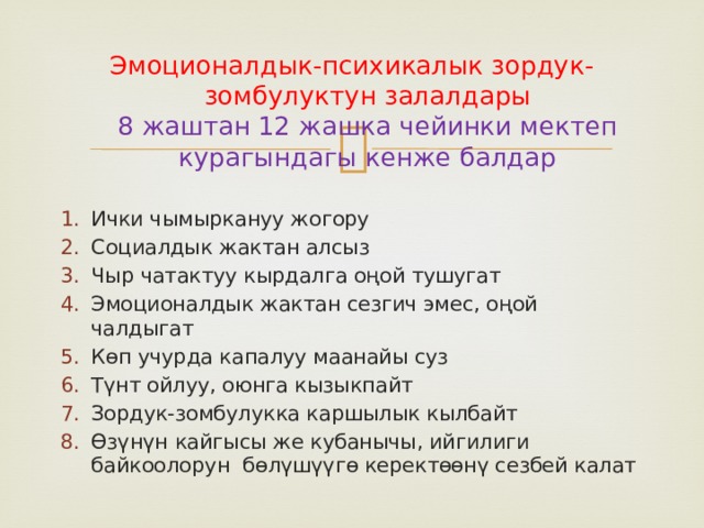 Эмоционалдык-психикалык зордук-  зомбулуктун залалдары  8 жаштан 12 жашка чейинки мектеп курагындагы кенже балдар Ички чымыркануу жогору Социалдык жактан алсыз Чыр чатактуу кырдалга оңой тушугат Эмоционалдык жактан сезгич эмес, оңой чалдыгат Көп учурда капалуу маанайы суз Түнт ойлуу, оюнга кызыкпайт Зордук-зомбулукка каршылык кылбайт Өзүнүн кайгысы же кубанычы, ийгилиги байкоолорун бөлүшүүгө керектөөнү сезбей калат 