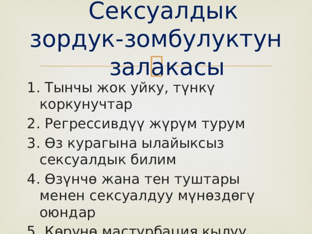  Сексуалдык зордук-зомбулуктун залакасы 1. Тынчы жок уйку, түнкү коркунучтар 2. Регрессивдүү жүрүм турум 3. Өз курагына ылайыксыз сексуалдык билим 4. Өзүнчө жана тен туштары менен сексуалдуу мүнөздөгү оюндар 5. Көрүнө мастурбация кылуу 