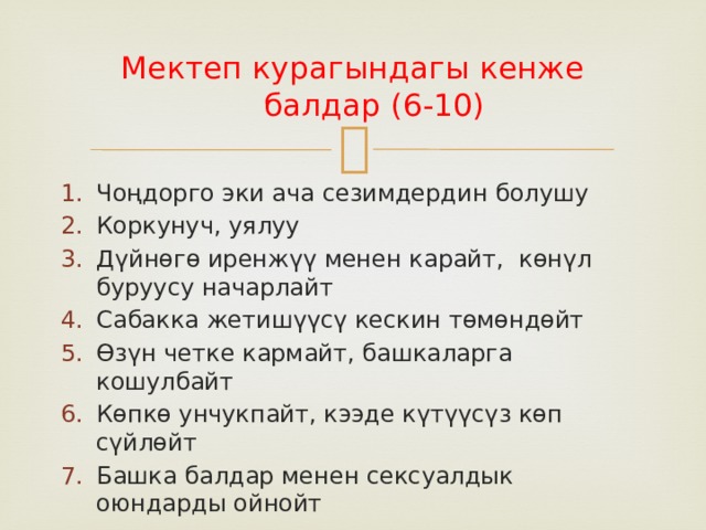 Мектеп курагындагы кенже балдар (6-10) Чоңдорго эки ача сезимдердин болушу Коркунуч, уялуу Дүйнөгө иренжүү менен карайт, көнүл буруусу начарлайт Сабакка жетишүүсү кескин төмөндөйт Өзүн четке кармайт, башкаларга кошулбайт Көпкө унчукпайт, кээде күтүүсүз көп сүйлөйт Башка балдар менен сексуалдык оюндарды ойнойт 