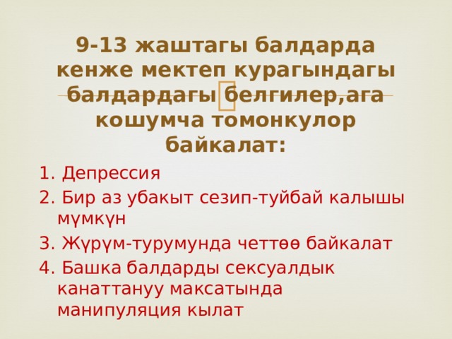 9-13 жаштагы балдарда кенже мектеп курагындагы балдардагы белгилер,ага кошумча томонкулор байкалат: 1. Депрессия 2. Бир аз убакыт сезип-туйбай калышы мүмкүн 3. Жүрүм-турумунда четтөө байкалат 4. Башка балдарды сексуалдык канаттануу максатында манипуляция кылат 