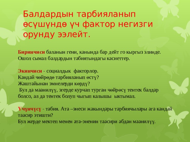 Балдардын тарбияланып өсүшүндө үч фактор негизги орунду ээлейт.  Биринчиси  баланын гени, канында бар дейт го кыргыз элинде. Ошол сымал балдардын табиятындагы касиеттер.   Экинчиси - социалдык факторлор.  Кандай чөйрөдө тарбияланып өстү?  Жаштайынан эмнелерди көрдү?  Бул да маанилүү, эгерде курчап турган чөйрөсү тентек балдар болсо, ал да тентек болуп чыгып калышы ыктымал.   Ү чүнчүсү  - табия. Ата –энеси жакындары тарбиячылары ага кандай таасир этишти?  Бул жерде мектеп менен ата-эненин таасири абдан маанилүү.  