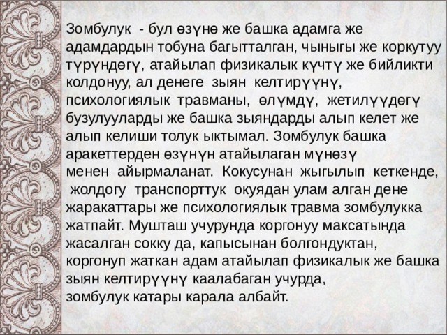 Зомбулук - бул өзүнө же башка адамга же адамдардын тобуна багытталган, чыныгы же коркутуу түрүндөгү, атайылап физикалык күчтү же бийликти колдонуу, ал денеге зыян келтирүүнү, психологиялык травманы, өлүмдү, жетилүүдөгү бузулууларды же башка зыяндарды алып келет же алып келиши толук ыктымал. Зомбулук башка аракеттерден өзүнүн атайылаган мүнөзү менен айырмаланат. Кокусунан жыгылып кеткенде, жолдогу транспорттук окуядан улам алган дене жаракаттары же психологиялык травма зомбулукка жатпайт. Мушташ учурунда коргонуу максатында жасалган сокку да, капысынан болгондуктан, коргонуп жаткан адам атайылап физикалык же башка зыян келтирүүнү каалабаган учурда, зомбулук катары карала албайт. 