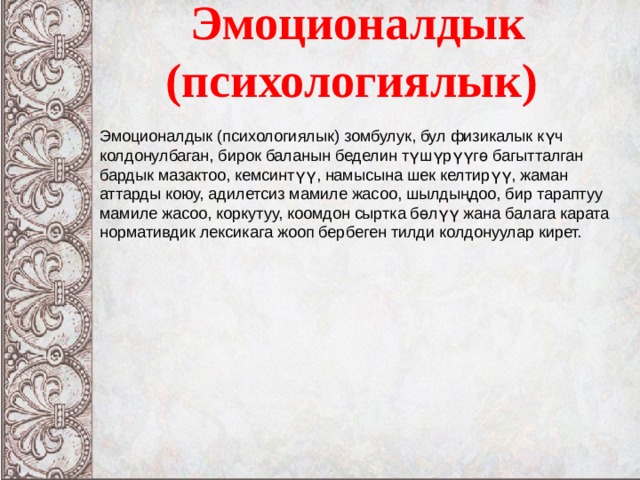 Эмоционалдык (психологиялык) Эмоционалдык (психологиялык) зомбулук, бул физикалык күч колдонулбаган, бирок баланын беделин түшүрүүгө багытталган бардык мазактоо, кемсинтүү, намысына шек келтирүү, жаман аттарды коюу, адилетсиз мамиле жасоо, шылдыңдоо, бир тараптуу мамиле жасоо, коркутуу, коомдон сыртка бөлүү жана балага карата нормативдик лексикага жооп бербеген тилди колдонуулар кирет.  