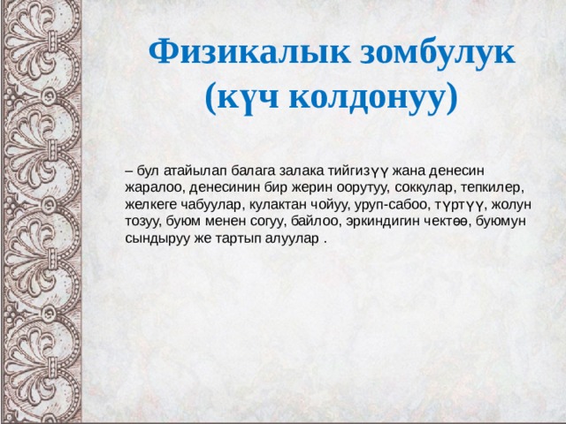 Физикалык зомбулук (күч колдонуу)  – бул атайылап балага залака тийгизүү жана денесин жаралоо, денесинин бир жерин оорутуу, соккулар, тепкилер, желкеге чабуулар, кулактан чойуу, уруп-сабоо, түртүү, жолун тозуу, буюм менен согуу, байлоо, эркиндигин чектөө, буюмун сындыруу же тартып алуулар .  