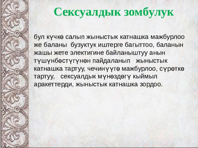 Сексуалдык зомбулук бул күчкө салып жыныстык катнашка мажбурлоо же баланы бузуктук иштерге багыттоо, баланын жашы жете электигине байланыштуу анын түшүнбөстүгүнөн пайдаланып жыныстык катнашка тартуу, чечинүүгө мажбурлоо, сүрөткө тартуу, сексуалдык мүнөздөгү кыймыл аракеттерди, жыныстык катнашка зордоо.  