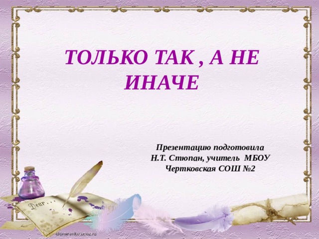  ТОЛЬКО ТАК , А НЕ  ИНАЧЕ Презентацию подготовила Н.Т. Стюпан, учитель МБОУ Чертковская СОШ №2   