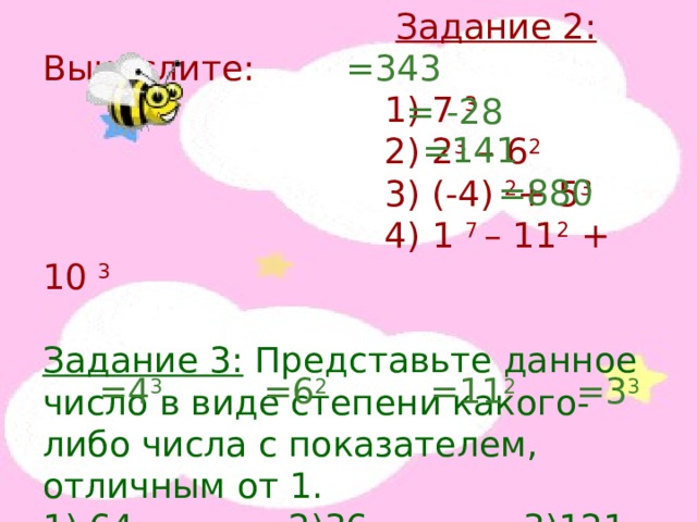  Задание 2: Вычислите:  1) 7 3  2) 2 3 – 6 2  3) (-4) 2 + 5 3  4) 1 7 – 11 2 + 10 3 Задание 3: Представьте данное число в виде степени какого-либо числа с показателем, отличным от 1. 1) 64 2)36 3)121 4)27 =343 = -28 =141 =880 =4 3 =6 2 =11 2 =3 3 