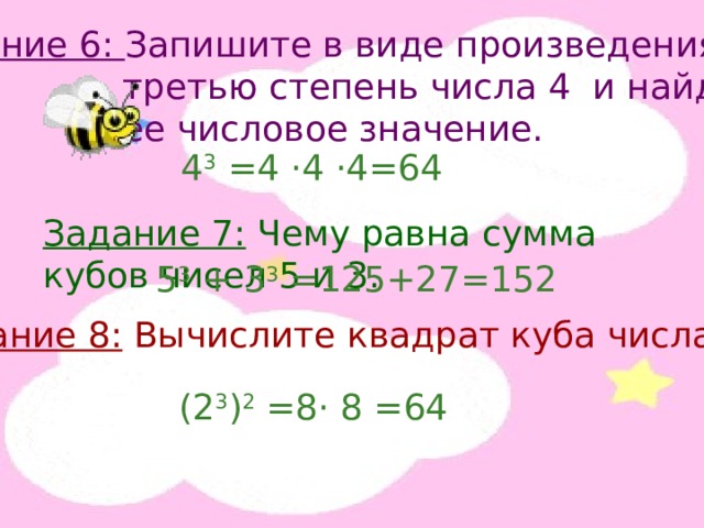 Задание 6: Запишите в виде произведения  третью степень числа 4 и найдите  ее числовое значение. 4 3 =4 · 4 · 4=64 Задание 7: Чему равна сумма кубов чисел 5 и 3. 5 3 + 3 3 =125+27=152 Задание 8: Вычислите квадрат куба числа 2. (2 3 ) 2 =8 · 8 =64 