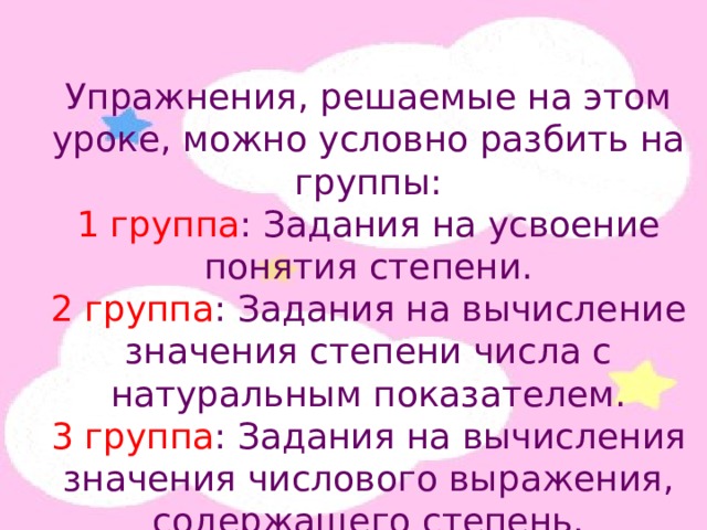 Упражнения, решаемые на этом уроке, можно условно разбить на группы: 1 группа : Задания на усвоение понятия степени. 2 группа : Задания на вычисление значения степени числа с натуральным показателем. 3 группа : Задания на вычисления значения числового выражения, содержащего степень. 