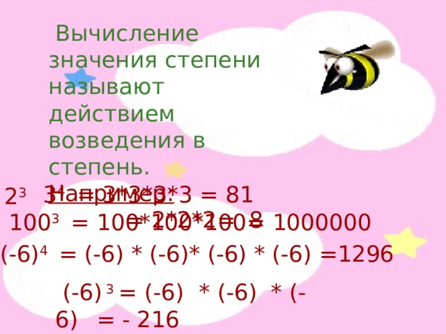  Вычисление значения степени называют действием возведения в степень. Например:  = 2*2*2= 8  2 3 3 4 = 3*3*3*3 = 81 100 3 = 100*100*100= 1000000 (- 6 ) 4 = (- 6 ) * (- 6 ) * (- 6 ) * (- 6 ) =1296  (- 6 ) 3 = (- 6 )  * (- 6 ) * (- 6 )  = - 216 