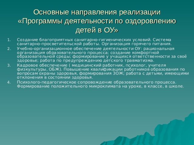 Основные направления реализации «Программы деятельности по оздоровлению детей в ОУ» Создание благоприятных санитарно-гигиенических условий. Система санитарно-просветительской работы. Организация горячего питания. Учебно-организационное обеспечение деятельности ОУ: рациональная организация образовательного процесса; создание комфортной образовательной среды; формирование у учащихся ответственности за своё здоровье; работа по предупреждению детского травматизма. Кадровое обеспечение ( медицинский работник, психолог, учителя физкультуры, ОБЖ). Повышение квалификации работников образования по вопросам охраны здоровья, формирования ЗОЖ; работа с детьми, имеющими отклонения в состоянии здоровья. Психолого-педагогическое сопровождение образовательного процесса. Формирование положительного микроклимата на уроке, в классе, в школе.   