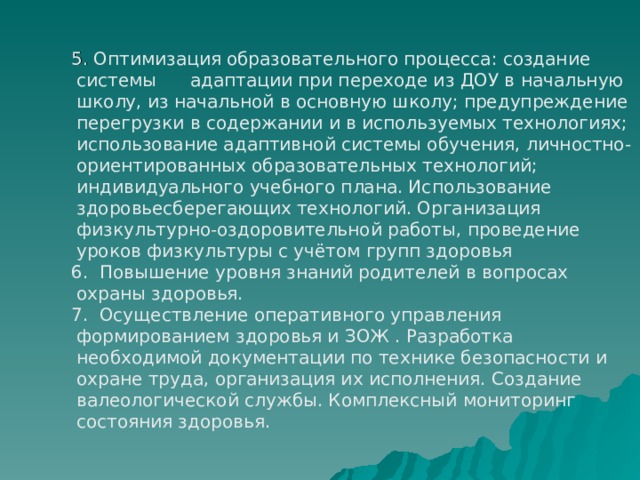  Оптимизация образовательного процесса: создание системы адаптации при переходе из ДОУ в начальную школу, из начальной в основную школу; предупреждение перегрузки в содержании и в используемых технологиях; использование адаптивной системы обучения, личностно-ориентированных образовательных технологий; индивидуального учебного плана. Использование здоровьесберегающих технологий. Организация физкультурно-оздоровительной работы, проведение уроков физкультуры с учётом групп здоровья  Повышение уровня знаний родителей в вопросах охраны здоровья.  Осуществление оперативного управления формированием здоровья и ЗОЖ . Разработка необходимой документации по технике безопасности и охране труда, организация их исполнения. Создание валеологической службы. Комплексный мониторинг состояния здоровья. 