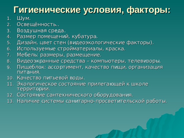Гигиенические условия, факторы: Шум. Освещённость.. Воздушная среда. Размер помещений, кубатура. Дизайн, цвет стен (видеоэкологические факторы). Используемые стройматериалы, краска. Мебель: размеры, размещение. Видеоэкранные средства – компьютеры, телевизоры. Пищеблок: ассортимент, качество пищи, организация питания. Качество питьевой воды. Экологическое состояние прилегающей к школе территории. Состояние сантехнического оборудования. Наличие системы санитарно-просветительской работы. 