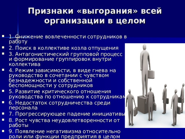 Признаки «выгорания» всей организации в целом   1. Снижение вовлеченности сотрудников в работу 2. Поиск в коллективе козла отпущения 3. Антагонистический групповой процесс и формирование группировок внутри коллектива 4. Режим зависимости, в виде гнева на руководство в сочетании с чувством безнадежности и собственной беспомощности у сотрудников 5. Развитие критического отношения руководства по отношению к сотрудникам 6. Недостаток сотрудничества среди персонала 7. Прогрессирующее падение инициативы 8. Рост чувства неудовлетворенности от работы 9. Появление негативизма относительно роли или функции предприятия в целом 