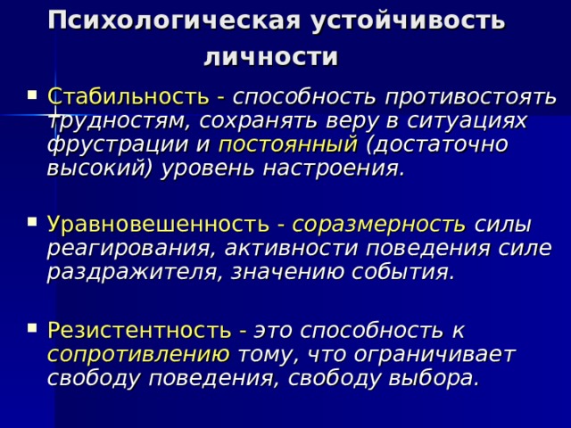 Психологическая устойчивость личности   Стабильность - способность противостоять трудностям, сохранять веру в ситуациях фрустрации и постоянный (достаточно высокий) уровень настроения.   Уравновешенность  -  соразмерность силы реагирования, активности поведения силе раздражителя, значению события.  Резистентность -  это способность к сопротивлению тому, что ограничивает свободу поведения, свободу выбора.    