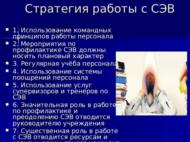 Стратегия работы с СЭВ   1. Использование командных принципов работы персонала 2. Мероприятия по профилактике СЭВ должны носить плановый характер 3. Регулярная учёба персонала 4. Использование системы поощрений персонала 5. Использование услуг супервизоров и тренеров по СЭВ 6. Значительная роль в работе по профилактике и преодолению СЭВ отводится руководителю учреждения 7. Существенная роль в работе с СЭВ отводится ресурсам и возможностям самого человека 