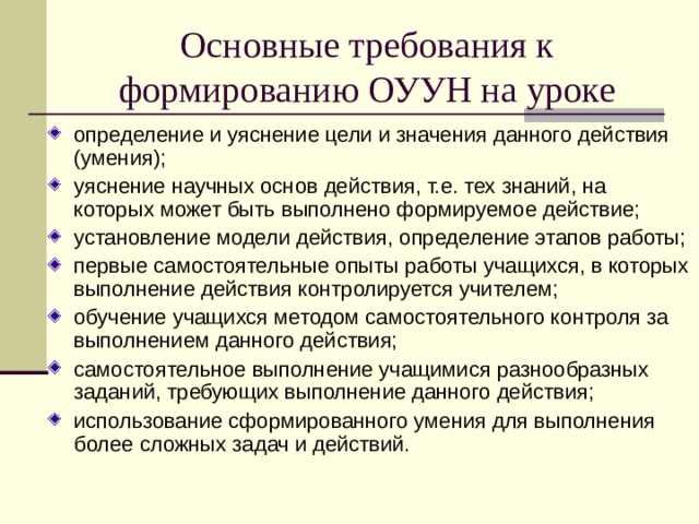 Основные требования к формированию ОУУН на уроке определение и уяснение цели и значения данного действия (умения); уяснение научных основ действия, т.е. тех знаний, на которых может быть выполнено формируемое действие; установление модели действия, определение этапов работы; первые самостоятельные опыты работы учащихся, в которых выполнение действия контролируется учителем; обучение учащихся методом самостоятельного контроля за выполнением данного действия; самостоятельное выполнение учащимися разнообразных заданий, требующих выполнение данного действия; использование сформированного умения для выполнения более сложных задач и действий. 